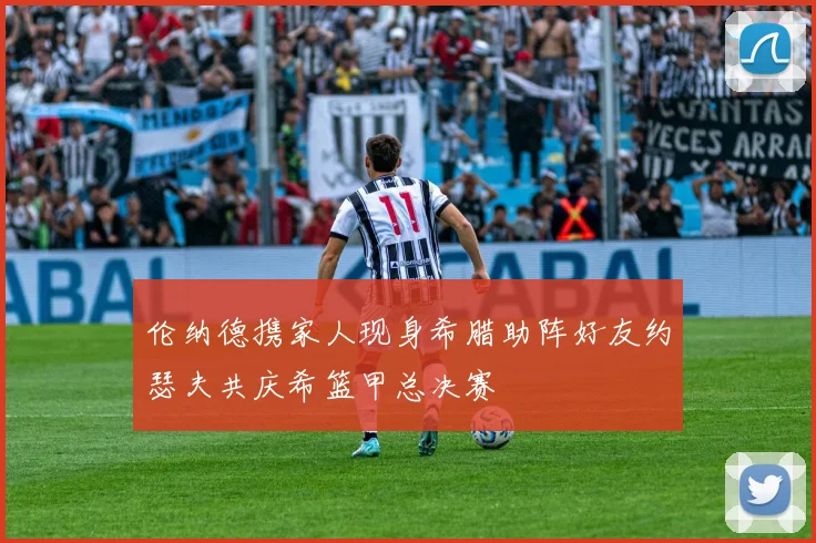 伦纳德携家人现身希腊助阵好友约瑟夫共庆希篮甲总决赛
