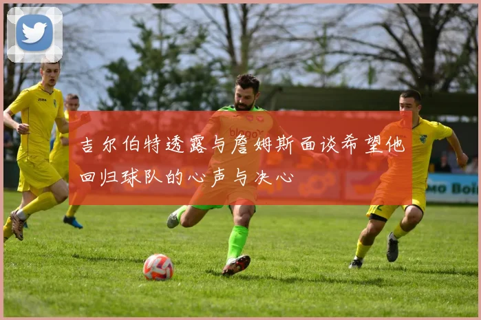 吉尔伯特透露与詹姆斯面谈希望他回归球队的心声与决心