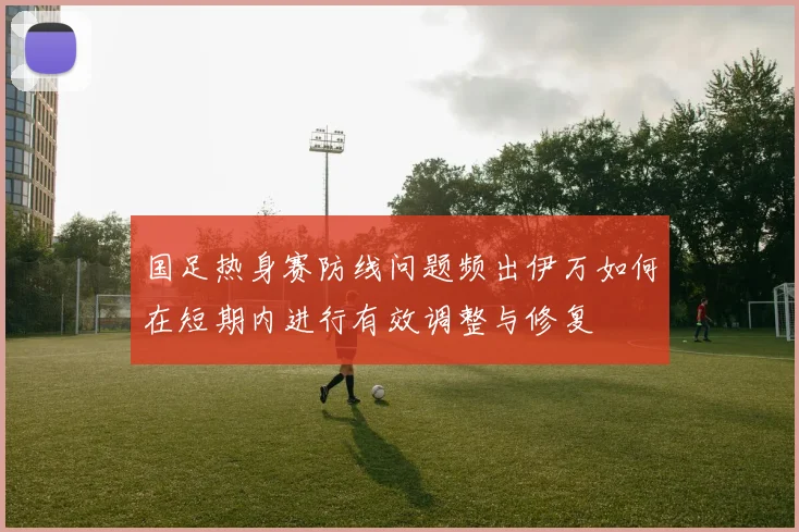 国足热身赛防线问题频出伊万如何在短期内进行有效调整与修复