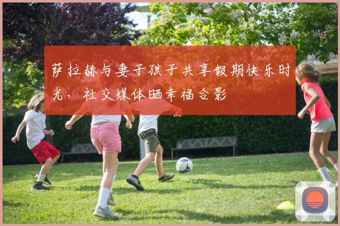 萨拉赫与妻子孩子共享假期快乐时光，社交媒体晒幸福合影