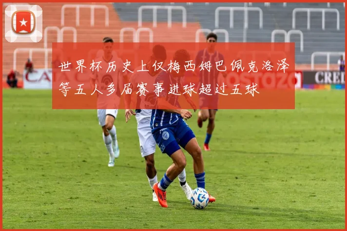 世界杯历史上仅梅西姆巴佩克洛泽等五人多届赛事进球超过五球