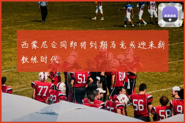 西蒙尼合同即将到期马竞或迎来新教练时代