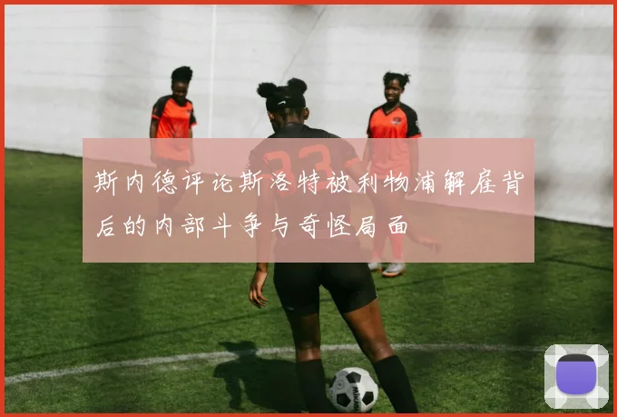 斯内德评论斯洛特被利物浦解雇背后的内部斗争与奇怪局面