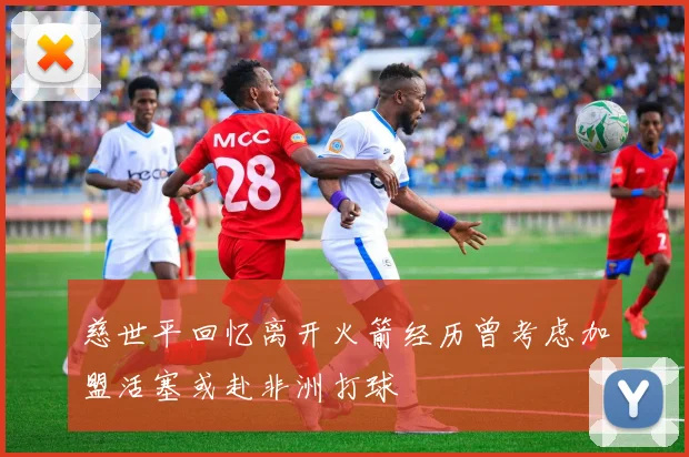 慈世平回忆离开火箭经历曾考虑加盟活塞或赴非洲打球