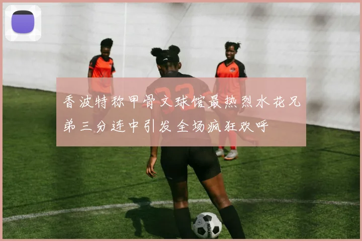香波特称甲骨文球馆最热烈水花兄弟三分连中引发全场疯狂欢呼