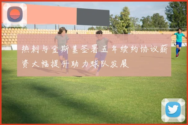 热刺与金斯基签署五年续约协议薪资大幅提升助力球队发展