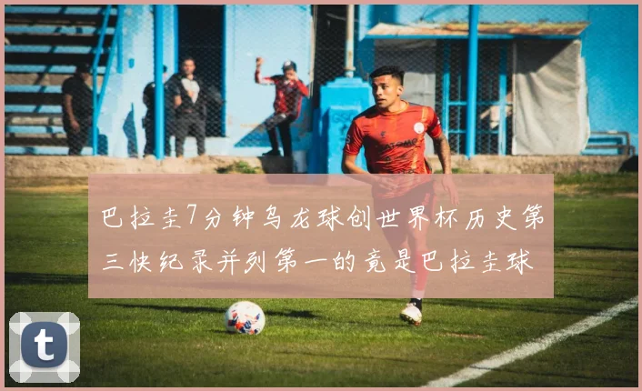 巴拉圭7分钟乌龙球创世界杯历史第三快纪录并列第一的竟是巴拉圭球员