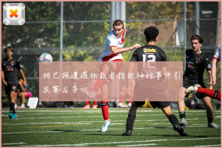 姆巴佩遭遇独裁者指控袖标事件引发赛后争议