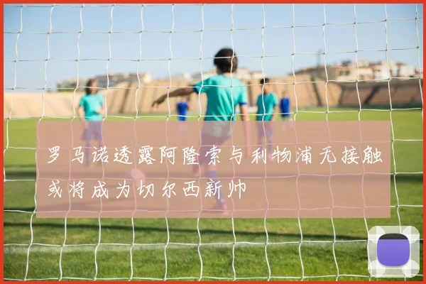 罗马诺透露阿隆索与利物浦无接触或将成为切尔西新帅