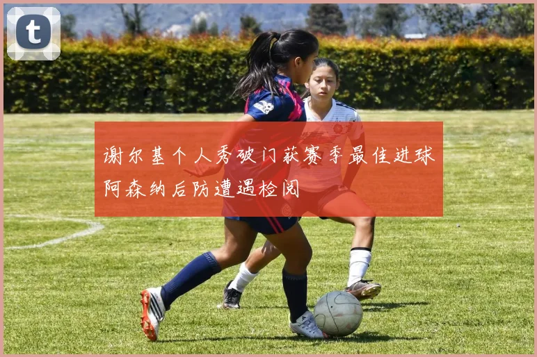 谢尔基个人秀破门获赛季最佳进球阿森纳后防遭遇检阅