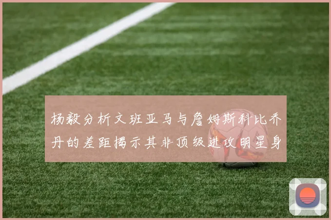 杨毅分析文班亚马与詹姆斯科比乔丹的差距揭示其非顶级进攻明星身份