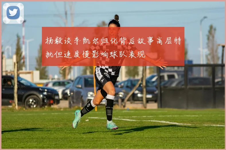 杨毅谈李凯尔归化背后故事高层特批但速度慢影响球队表现