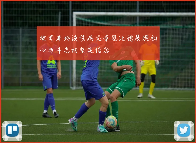 埃奇库姆谈伤病无奈恩比德展现初心与斗志的坚定信念