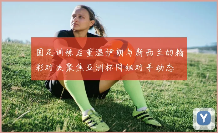 国足训练后重温伊朗与新西兰的精彩对决聚焦亚洲杯同组对手动态