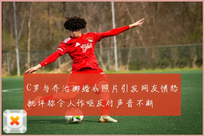 C罗与乔治娜婚戒照片引发网友愤怒批评称令人作呕反对声音不断