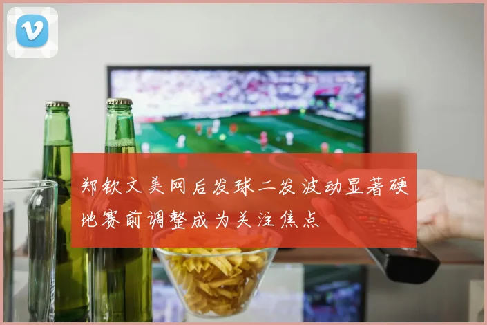 郑钦文美网后发球二发波动显著硬地赛前调整成为关注焦点