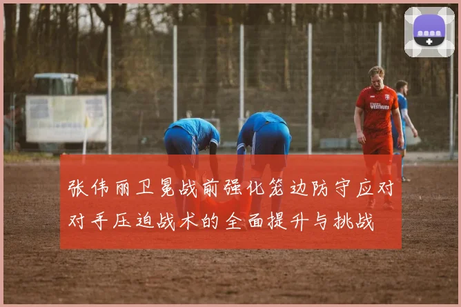 张伟丽卫冕战前强化笼边防守应对对手压迫战术的全面提升与挑战