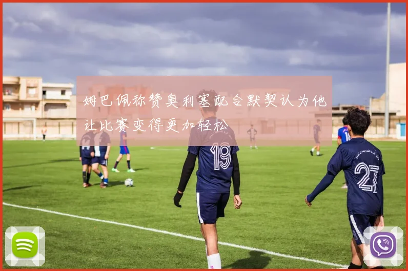 姆巴佩称赞奥利塞配合默契认为他让比赛变得更加轻松