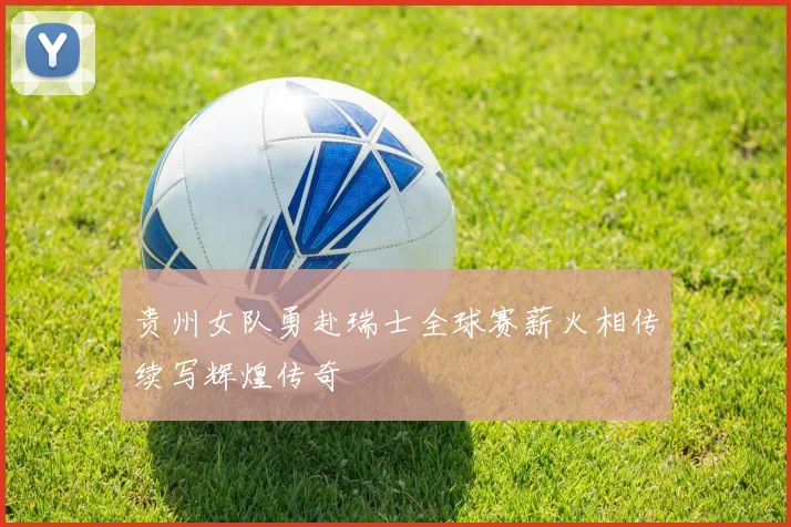 贵州女队勇赴瑞士全球赛薪火相传续写辉煌传奇