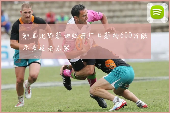 迪亚比降薪回归药厂年薪约600万欧元重返老东家