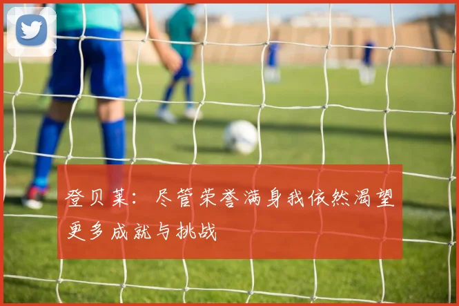 登贝莱：尽管荣誉满身我依然渴望更多成就与挑战