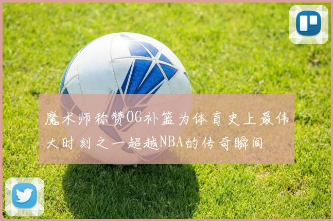 魔术师称赞OG补篮为体育史上最伟大时刻之一超越NBA的传奇瞬间