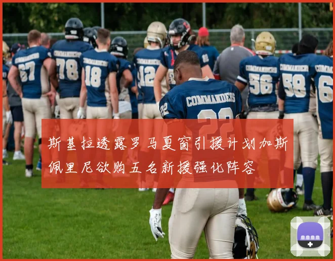 斯基拉透露罗马夏窗引援计划加斯佩里尼欲购五名新援强化阵容