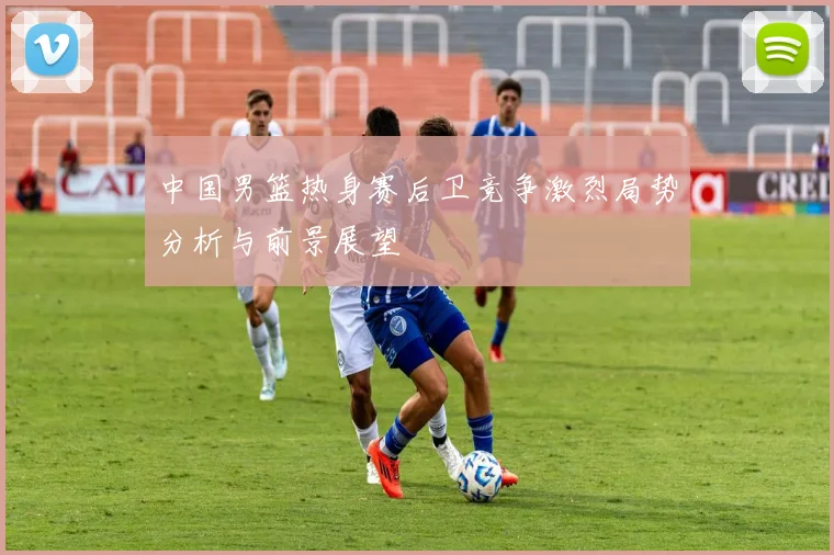 中国男篮热身赛后卫竞争激烈局势分析与前景展望
