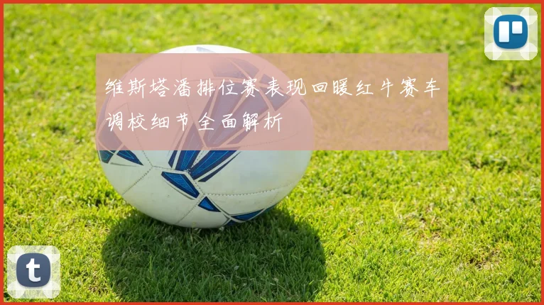 维斯塔潘排位赛表现回暖红牛赛车调校细节全面解析