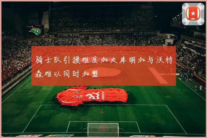 骑士队引援难度加大库明加与沃特森难以同时加盟